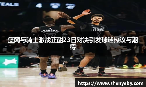 篮网与骑士激战正酣23日对决引发球迷热议与期待