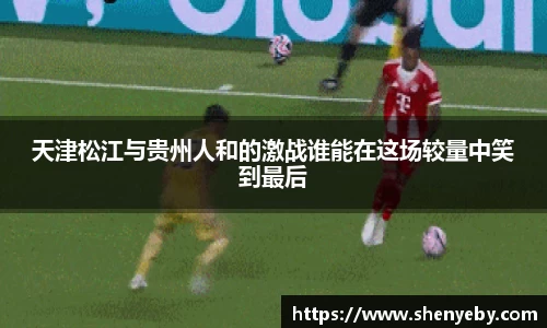 天津松江与贵州人和的激战谁能在这场较量中笑到最后