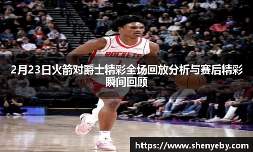 2月23日火箭对爵士精彩全场回放分析与赛后精彩瞬间回顾