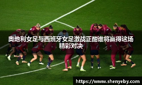 奥地利女足与西班牙女足激战正酣谁将赢得这场精彩对决