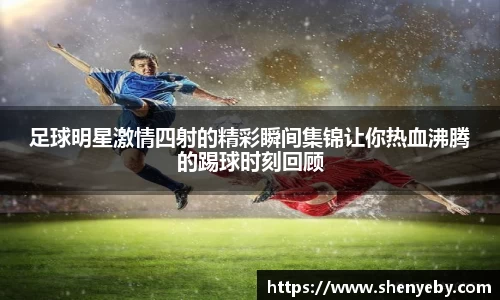 足球明星激情四射的精彩瞬间集锦让你热血沸腾的踢球时刻回顾