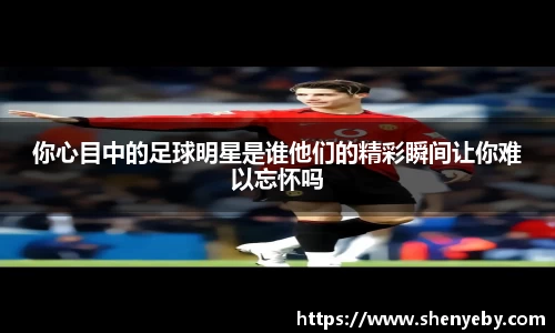你心目中的足球明星是谁他们的精彩瞬间让你难以忘怀吗