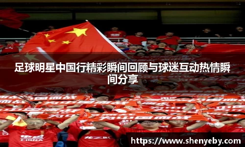 足球明星中国行精彩瞬间回顾与球迷互动热情瞬间分享